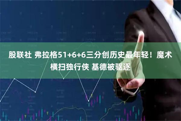 股联社 弗拉格51+6+6三分创历史最年轻!魔术横扫独行侠 基德被驱逐